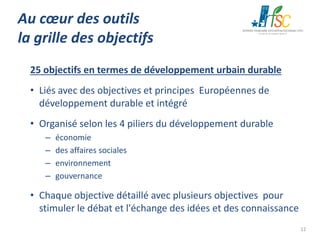 Au cœur des outils
la grille des objectifs
25 objectifs en termes de développement urbain durable
• Liés avec des objectives et principes Européennes de
développement durable et intégré
• Organisé selon les 4 piliers du développement durable
–
–
–
–

économie
des affaires sociales
environnement
gouvernance

• Chaque objective détaillé avec plusieurs objectives pour
stimuler le débat et l'échange des idées et des connaissance
12

 
