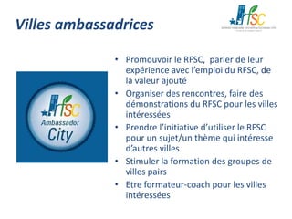 Villes ambassadrices
• Promouvoir le RFSC, parler de leur
expérience avec l’emploi du RFSC, de
la valeur ajouté
• Organiser des rencontres, faire des
démonstrations du RFSC pour les villes
intéressées
• Prendre l’initiative d’utiliser le RFSC
pour un sujet/un thème qui intéresse
d’autres villes
• Stimuler la formation des groupes de
villes pairs
• Etre formateur-coach pour les villes
intéressées

 