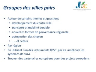 Groupes des villes pairs
• Autour de certains thèmes et questions
• développement du centre ville
• transport et mobilité durable
• nouvelles formes de gouvernance régionale
• autogestion des citoyen
• ….. et cetera
• Par région
• En utilisant l’un des instruments RFSC: par ex. améliorer les
systèmes de suivi
• Trouver des partenaires européens pour des projets européens

 