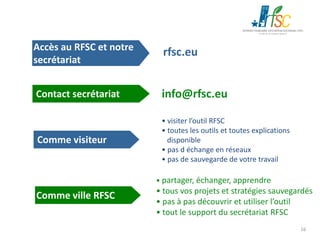 Accès au RFSC et notre
secrétariat

rfsc.eu

Contact secrétariat

info@rfsc.eu

Comme visiteur

• visiter l’outil RFSC
• toutes les outils et toutes explications
disponible
• pas d échange en réseaux
• pas de sauvegarde de votre travail
• partager, échanger, apprendre

Comme ville RFSC

• tous vos projets et stratégies sauvegardés
• pas à pas découvrir et utiliser l’outil
• tout le support du secrétariat RFSC
16

 