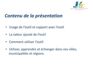 Contenu de la présentation
• Usage de l’outil et support avec l’outil
• La valeur ajouté de l’outil
• Comment utiliser l’outil
• Utiliser, apprendre et échanger dans vos villes,
municipalités et régions

 