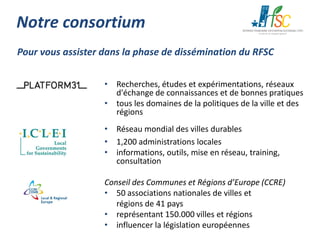 Notre consortium
Pour vous assister dans la phase de dissémination du RFSC
• Recherches, études et expérimentations, réseaux
d'échange de connaissances et de bonnes pratiques
• tous les domaines de la politiques de la ville et des
régions
• Réseau mondial des villes durables
• 1,200 administrations locales
• informations, outils, mise en réseau, training,
consultation
Conseil des Communes et Régions d’Europe (CCRE)
• 50 associations nationales de villes et
régions de 41 pays
• représentant 150.000 villes et régions
• influencer la législation européennes

 