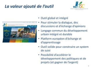 La valeur ajouté de l’outil
• Outil global et intégré
• Pour stimuler la dialogue, des
discussions et d'échange d’opinions
• Langage commun du développement
urbain intégré et durable
• Platform européen d'échange et
d’apprentissage
• Outil solide pour construire un system
de suivi
• Possibilité d’accélérer le
développement des politiques et de
projets (et gagner de l’argent)
8

 