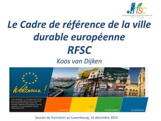 Le Cadre de référence de la ville
durable européenne

RFSC

Koos van Dijken

Session de formation au Luxembourg, 16 décembre 2013

 