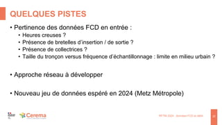 QUELQUES PISTES
RFTM 2024 : données FCD et débit 20
• Pertinence des données FCD en entrée :
• Heures creuses ?
• Présence de bretelles d’insertion / de sortie ?
• Présence de collectrices ?
• Taille du tronçon versus fréquence d’échantillonnage : limite en milieu urbain ?
• Approche réseau à développer
• Nouveau jeu de données espéré en 2024 (Metz Métropole)
 
