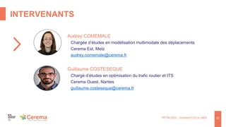 INTERVENANTS
22
RFTM 2024 : données FCD et débit
Audrey COMEMALE
Chargée d’études en modélisation multimodale des déplacements
Cerema Est, Metz
audrey.comemale@cerema.fr
Guillaume COSTESEQUE
Chargé d’études en optimisation du trafic routier et ITS
Cerema Ouest, Nantes
guillaume.costeseque@cerema.fr
 