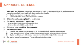 APPROCHE RETENUE
RFTM 2024 : données FCD et débit
1. Recueillir des données de débit et de vitesse FCD pour un même tronçon et pour une même
plage temporelle (+ même période d’agrégation temporelle)
1. Répéter pour plusieurs tronçons si possible
2. Traiter les données manquantes / aberrantes / extrêmes
2. Choisir les variables explicatives pertinentes
3. Séparer les données en 2 ensembles :
• Un ensemble d’entraînement (80% des données)
• Un ensemble de test (20% des données)
4. Choisir un (des) modèle(s) de régression
5. Validation croisée :
1. Entraîner le(s) modèle(s) de régression sur un sous-ensemble de l’ensemble d’entraînement
2. Tester les performances du(des) modèle(s) sur un sous-ensemble de l’ensemble d’entraînement
3. Répéter les 2 étapes précédentes sur des sous-ensembles différents (validation croisée)
6. Comparer les performances sur l’ensemble de test et conclure
7
 