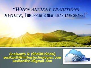 “WHEN ANCIENT TRADITIONS
EVOLVE, TOMORROW’S NEW IDEAS TAKE SHAPE !”

Sasikanth R (9840819646)
sasikanth@inflowtechnologies.com
sasikanthr1@gmail.com

 