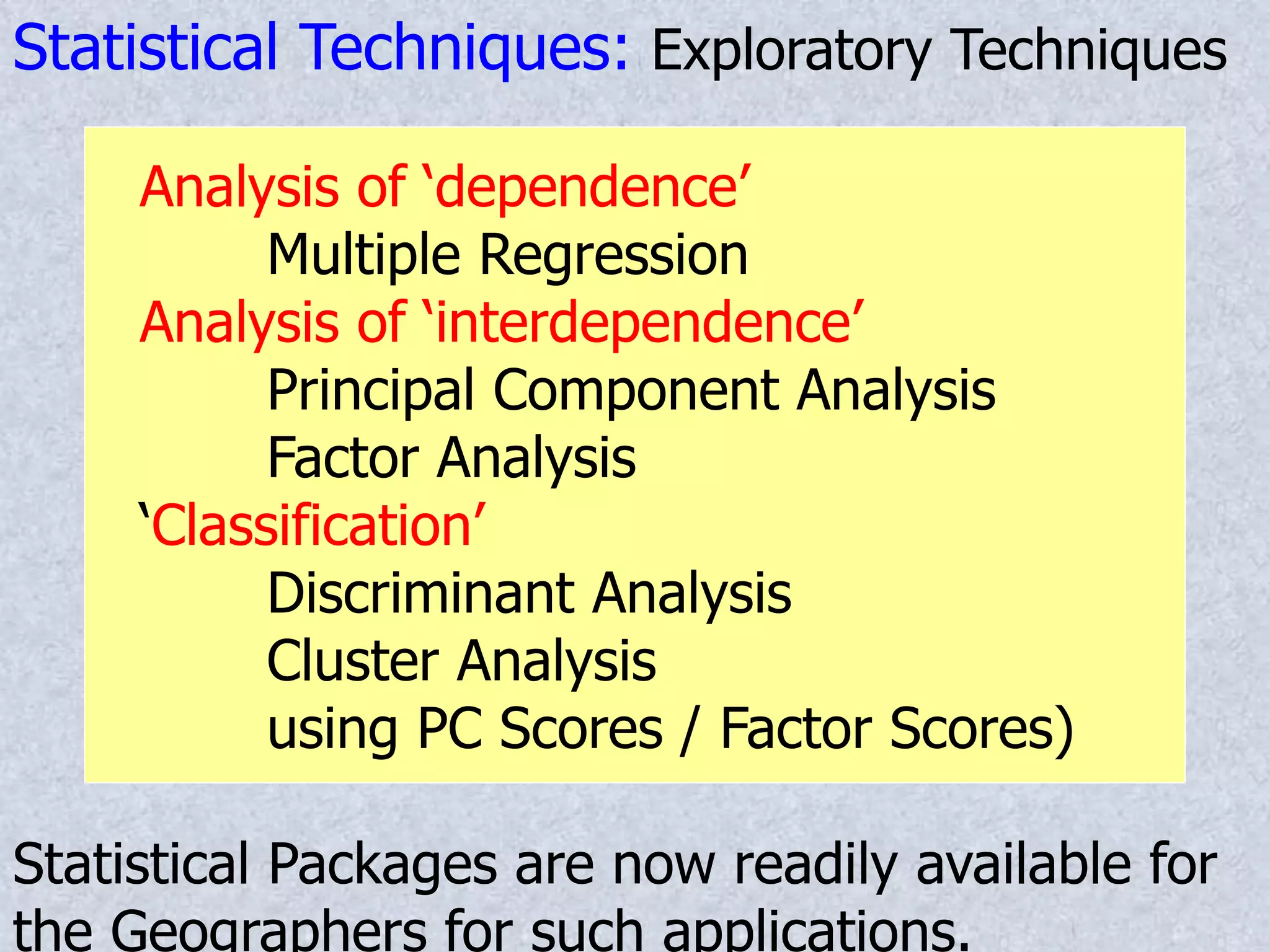 Statistical Techniques: Exploratory Techniques
Analysis of ‘dependence’
Multiple Regression
Analysis of ‘interdependence’
Principal Component Analysis
Factor Analysis
‘Classification’
Discriminant Analysis
Cluster Analysis
using PC Scores / Factor Scores)
Statistical Packages are now readily available for
the Geographers for such applications.
 