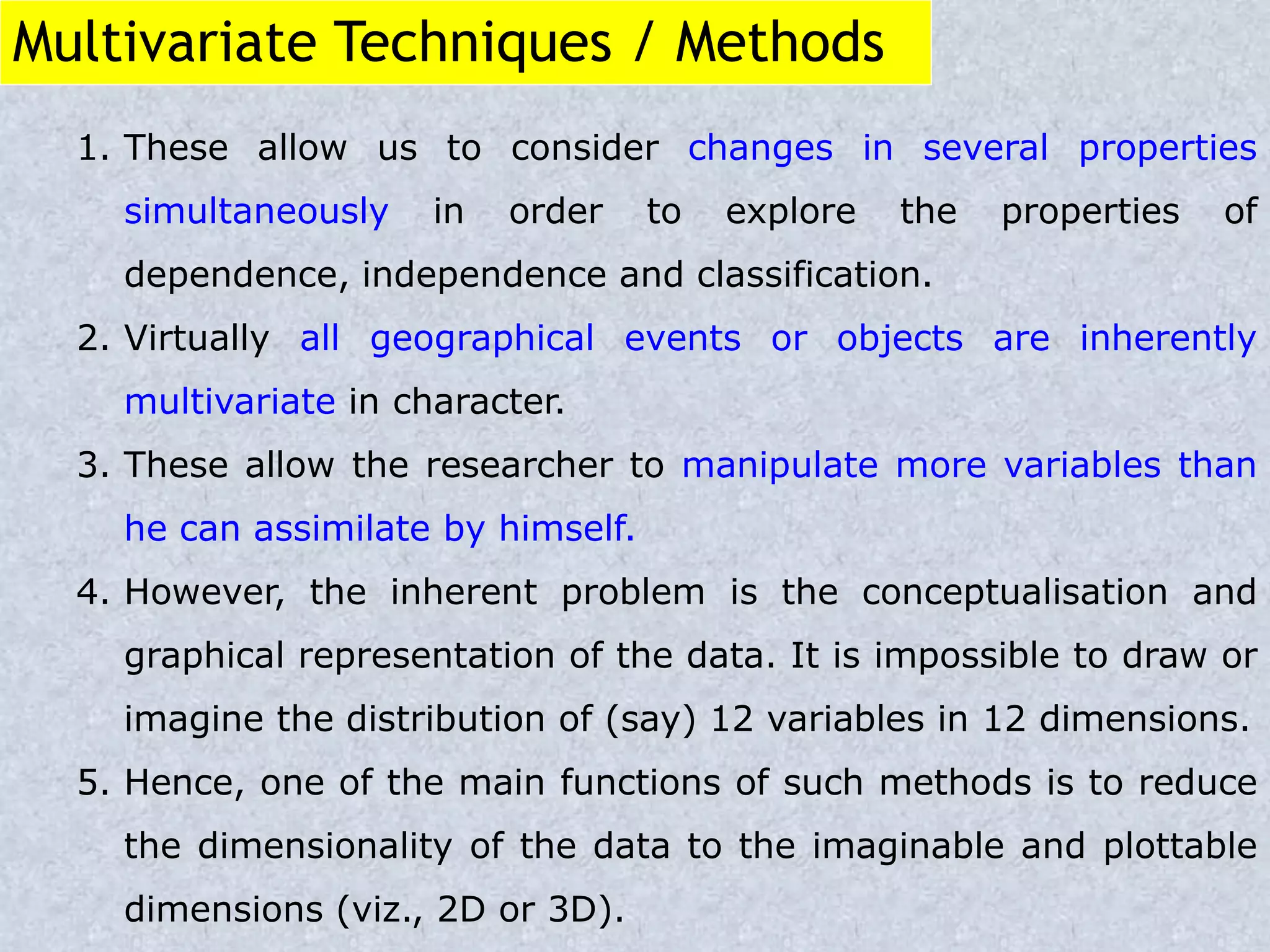 Multivariate Techniques / Methods
1. These allow us to consider changes in several properties
simultaneously in order to explore the properties of
dependence, independence and classification.
2. Virtually all geographical events or objects are inherently
multivariate in character.
3. These allow the researcher to manipulate more variables than
he can assimilate by himself.
4. However, the inherent problem is the conceptualisation and
graphical representation of the data. It is impossible to draw or
imagine the distribution of (say) 12 variables in 12 dimensions.
5. Hence, one of the main functions of such methods is to reduce
the dimensionality of the data to the imaginable and plottable
dimensions (viz., 2D or 3D).
 