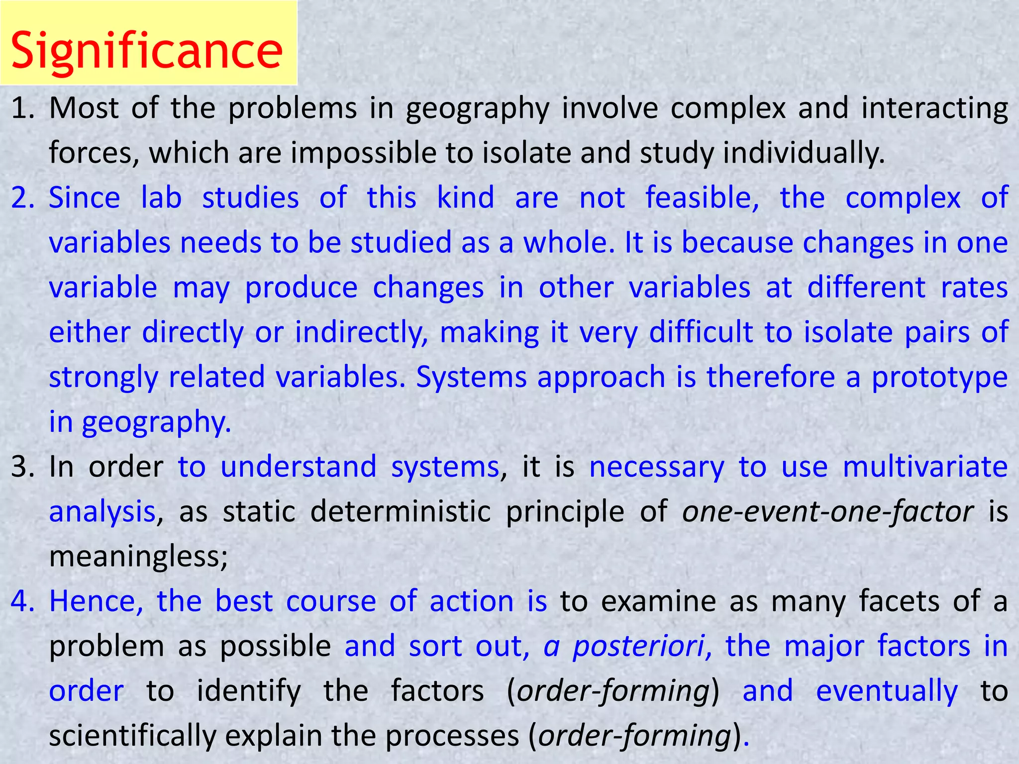 Significance
1. Most of the problems in geography involve complex and interacting
forces, which are impossible to isolate and study individually.
2. Since lab studies of this kind are not feasible, the complex of
variables needs to be studied as a whole. It is because changes in one
variable may produce changes in other variables at different rates
either directly or indirectly, making it very difficult to isolate pairs of
strongly related variables. Systems approach is therefore a prototype
in geography.
3. In order to understand systems, it is necessary to use multivariate
analysis, as static deterministic principle of one-event-one-factor is
meaningless;
4. Hence, the best course of action is to examine as many facets of a
problem as possible and sort out, a posteriori, the major factors in
order to identify the factors (order-forming) and eventually to
scientifically explain the processes (order-forming).
 