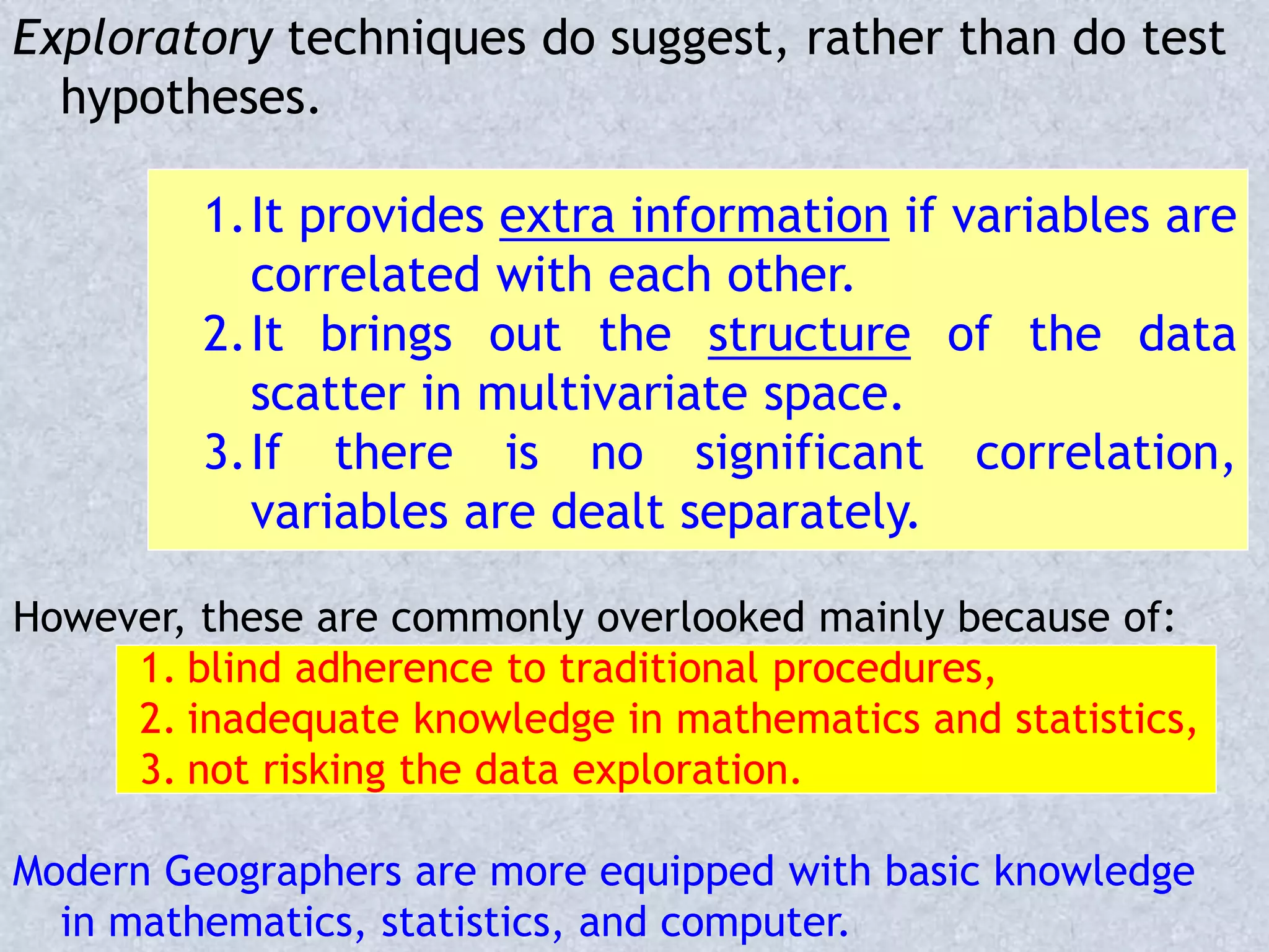 Exploratory techniques do suggest, rather than do test
hypotheses.
1.It provides extra information if variables are
correlated with each other.
2.It brings out the structure of the data
scatter in multivariate space.
3.If there is no significant correlation,
variables are dealt separately.
However, these are commonly overlooked mainly because of:
1. blind adherence to traditional procedures,
2. inadequate knowledge in mathematics and statistics,
3. not risking the data exploration.
Modern Geographers are more equipped with basic knowledge
in mathematics, statistics, and computer.
 