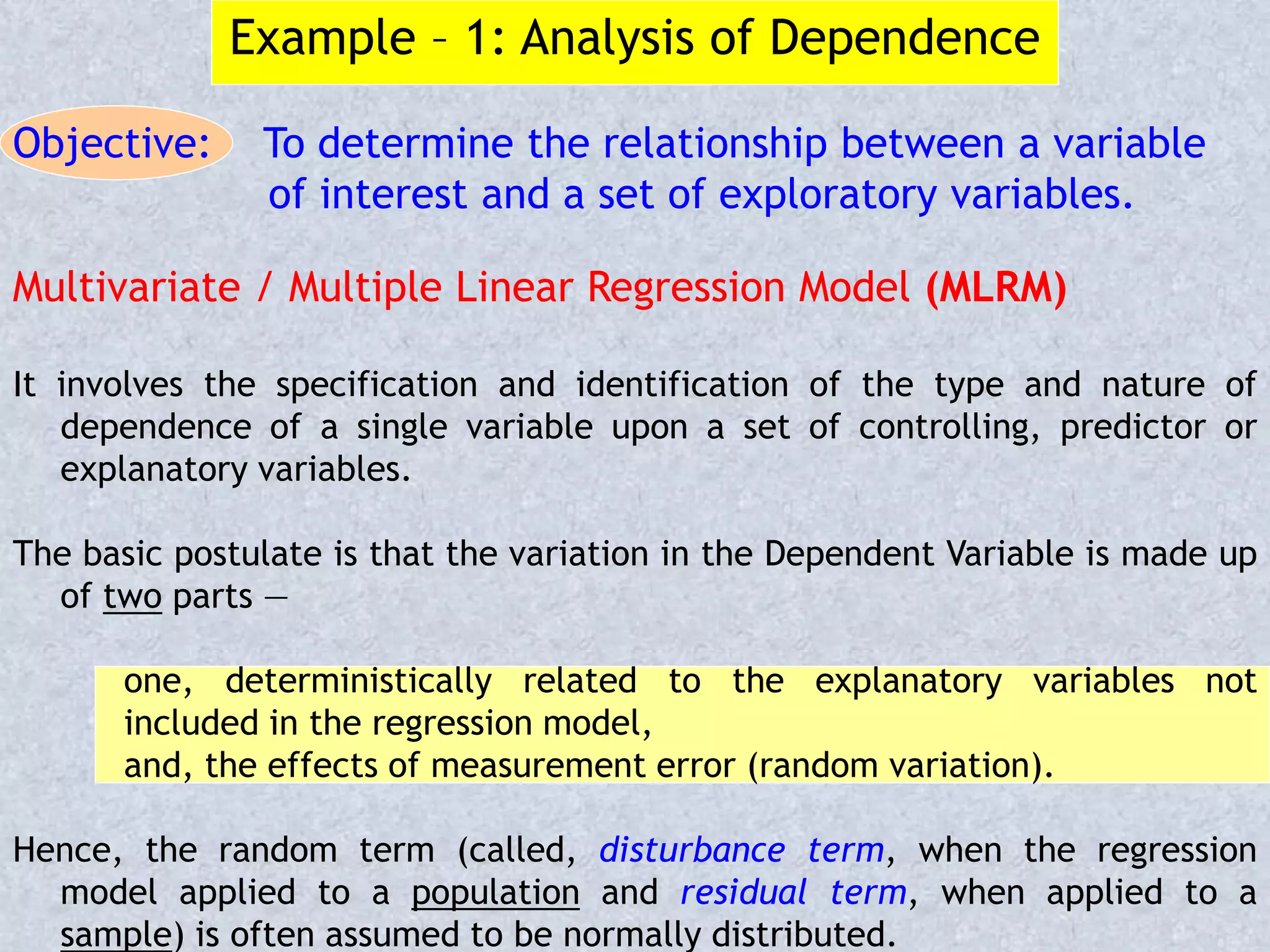 Example – 1: Analysis of Dependence
Objective: To determine the relationship between a variable
of interest and a set of exploratory variables.
Multivariate / Multiple Linear Regression Model (MLRM)
It involves the specification and identification of the type and nature of
dependence of a single variable upon a set of controlling, predictor or
explanatory variables.
The basic postulate is that the variation in the Dependent Variable is made up
of two parts —
one, deterministically related to the explanatory variables not
included in the regression model,
and, the effects of measurement error (random variation).
Hence, the random term (called, disturbance term, when the regression
model applied to a population and residual term, when applied to a
sample) is often assumed to be normally distributed.
 