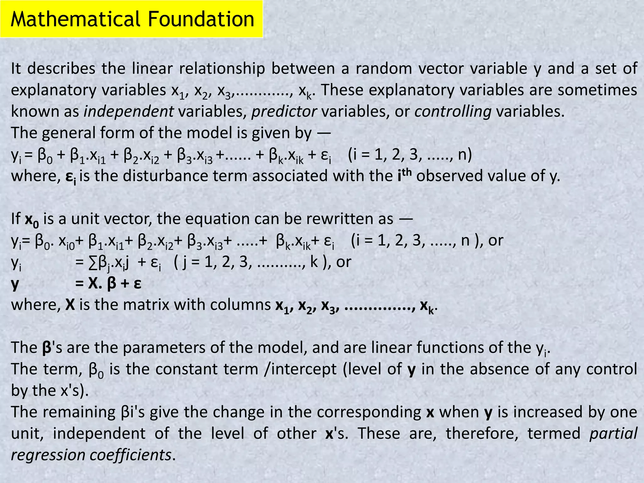 Mathematical Foundation
It describes the linear relationship between a random vector variable y and a set of
explanatory variables x1, x2, x3,............, xk. These explanatory variables are sometimes
known as independent variables, predictor variables, or controlling variables.
The general form of the model is given by —
yi = β0 + β1.xi1 + β2.xi2 + β3.xi3 +...... + βk.xik + εi (i = 1, 2, 3, ....., n)
where, εi is the disturbance term associated with the ith observed value of y.
If x0 is a unit vector, the equation can be rewritten as —
yi= β0. xi0+ β1.xi1+ β2.xi2+ β3.xi3+ .....+ βk.xik+ εi (i = 1, 2, 3, ....., n ), or
yi = ∑βj.xij + εi ( j = 1, 2, 3, .........., k ), or
y = X. β + ε
where, X is the matrix with columns x1, x2, x3, .............., xk.
The β's are the parameters of the model, and are linear functions of the yi.
The term, β0 is the constant term /intercept (level of y in the absence of any control
by the x's).
The remaining βi's give the change in the corresponding x when y is increased by one
unit, independent of the level of other x's. These are, therefore, termed partial
regression coefficients.
 