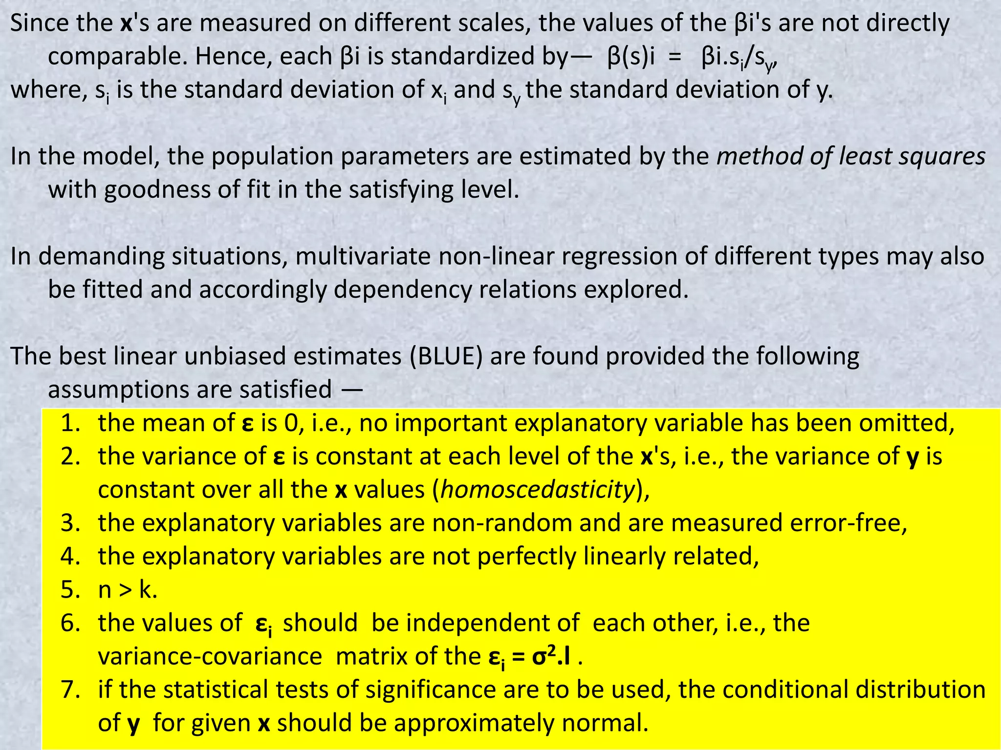Since the x's are measured on different scales, the values of the βi's are not directly
comparable. Hence, each βi is standardized by— β(s)i = βi.si/sy,
where, si is the standard deviation of xi and sy the standard deviation of y.
In the model, the population parameters are estimated by the method of least squares
with goodness of fit in the satisfying level.
In demanding situations, multivariate non-linear regression of different types may also
be fitted and accordingly dependency relations explored.
The best linear unbiased estimates (BLUE) are found provided the following
assumptions are satisfied —
1. the mean of ε is 0, i.e., no important explanatory variable has been omitted,
2. the variance of ε is constant at each level of the x's, i.e., the variance of y is
constant over all the x values (homoscedasticity),
3. the explanatory variables are non-random and are measured error-free,
4. the explanatory variables are not perfectly linearly related,
5. n > k.
6. the values of εi should be independent of each other, i.e., the
variance-covariance matrix of the εi = σ2.l .
7. if the statistical tests of significance are to be used, the conditional distribution
of y for given x should be approximately normal.
 