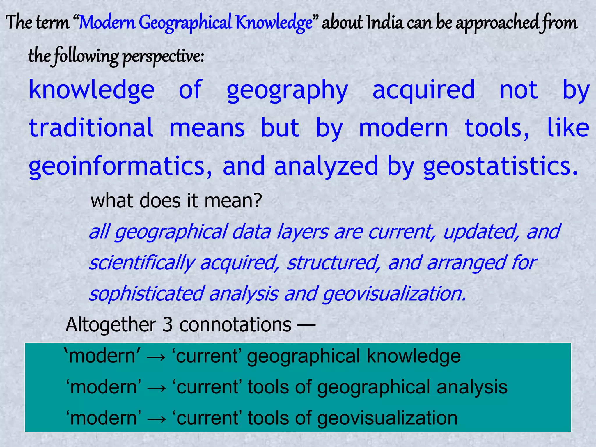 The term“Modern Geographical Knowledge” about Indiacan be approachedfrom
the following perspective:
knowledge of geography acquired not by
traditional means but by modern tools, like
geoinformatics, and analyzed by geostatistics.
what does it mean?
all geographical data layers are current, updated, and
scientifically acquired, structured, and arranged for
sophisticated analysis and geovisualization.
Altogether 3 connotations —
‘modern’ → ‘current’ geographical knowledge
‘modern’ → ‘current’ tools of geographical analysis
‘modern’ → ‘current’ tools of geovisualization
 