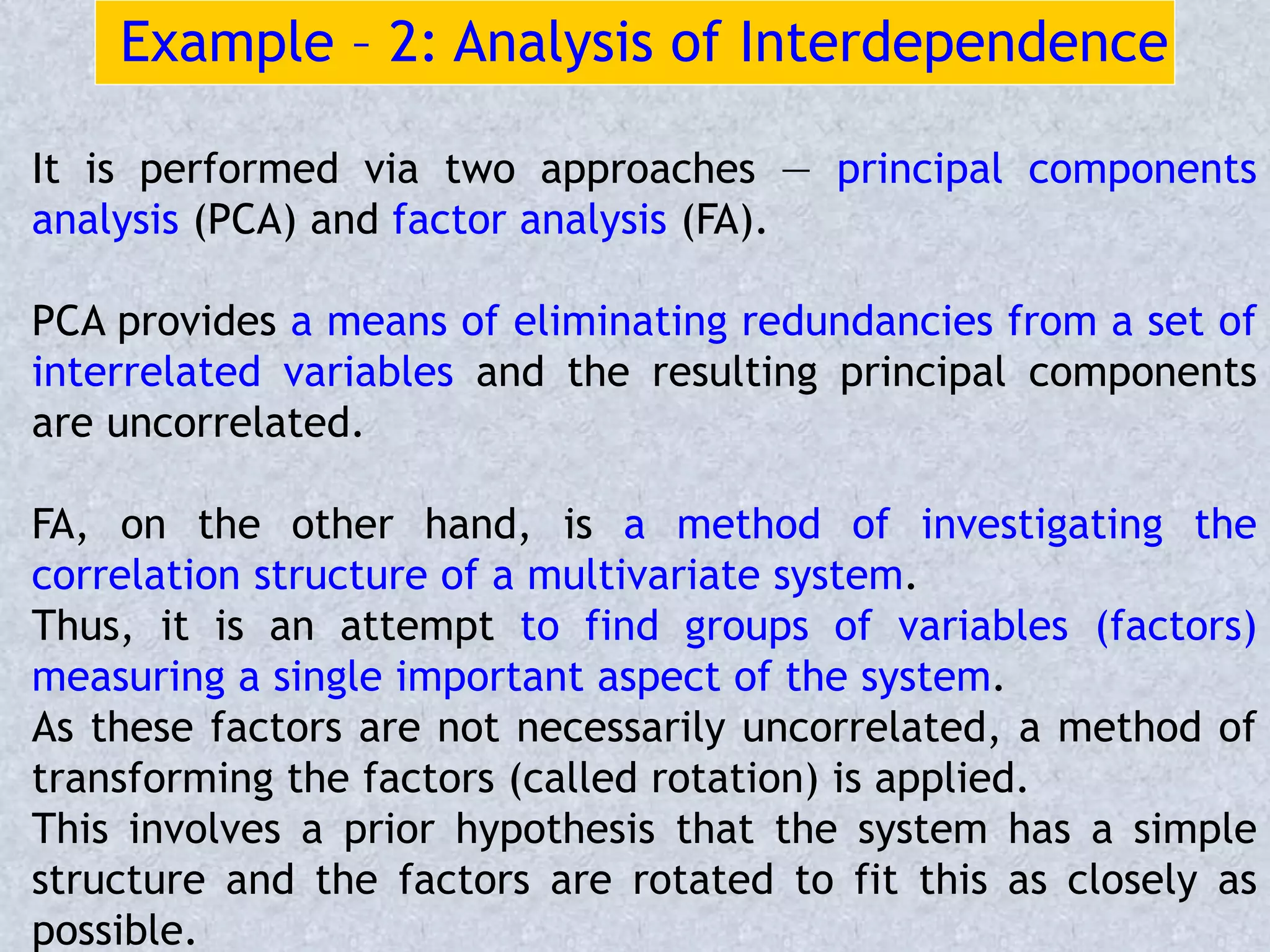Example – 2: Analysis of Interdependence
It is performed via two approaches — principal components
analysis (PCA) and factor analysis (FA).
PCA provides a means of eliminating redundancies from a set of
interrelated variables and the resulting principal components
are uncorrelated.
FA, on the other hand, is a method of investigating the
correlation structure of a multivariate system.
Thus, it is an attempt to find groups of variables (factors)
measuring a single important aspect of the system.
As these factors are not necessarily uncorrelated, a method of
transforming the factors (called rotation) is applied.
This involves a prior hypothesis that the system has a simple
structure and the factors are rotated to fit this as closely as
possible.
 