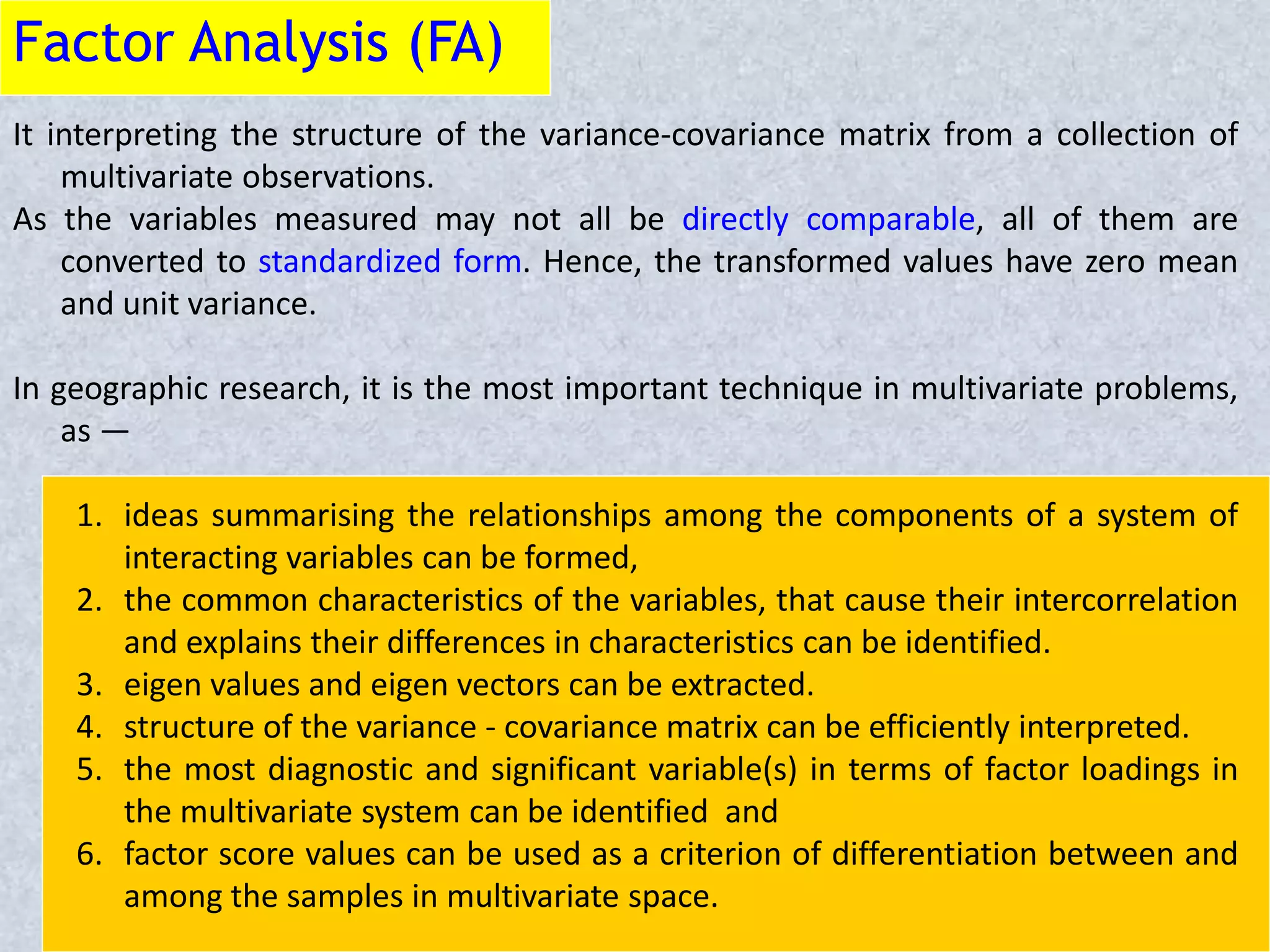Factor Analysis (FA)
It interpreting the structure of the variance-covariance matrix from a collection of
multivariate observations.
As the variables measured may not all be directly comparable, all of them are
converted to standardized form. Hence, the transformed values have zero mean
and unit variance.
In geographic research, it is the most important technique in multivariate problems,
as —
1. ideas summarising the relationships among the components of a system of
interacting variables can be formed,
2. the common characteristics of the variables, that cause their intercorrelation
and explains their differences in characteristics can be identified.
3. eigen values and eigen vectors can be extracted.
4. structure of the variance - covariance matrix can be efficiently interpreted.
5. the most diagnostic and significant variable(s) in terms of factor loadings in
the multivariate system can be identified and
6. factor score values can be used as a criterion of differentiation between and
among the samples in multivariate space.
 