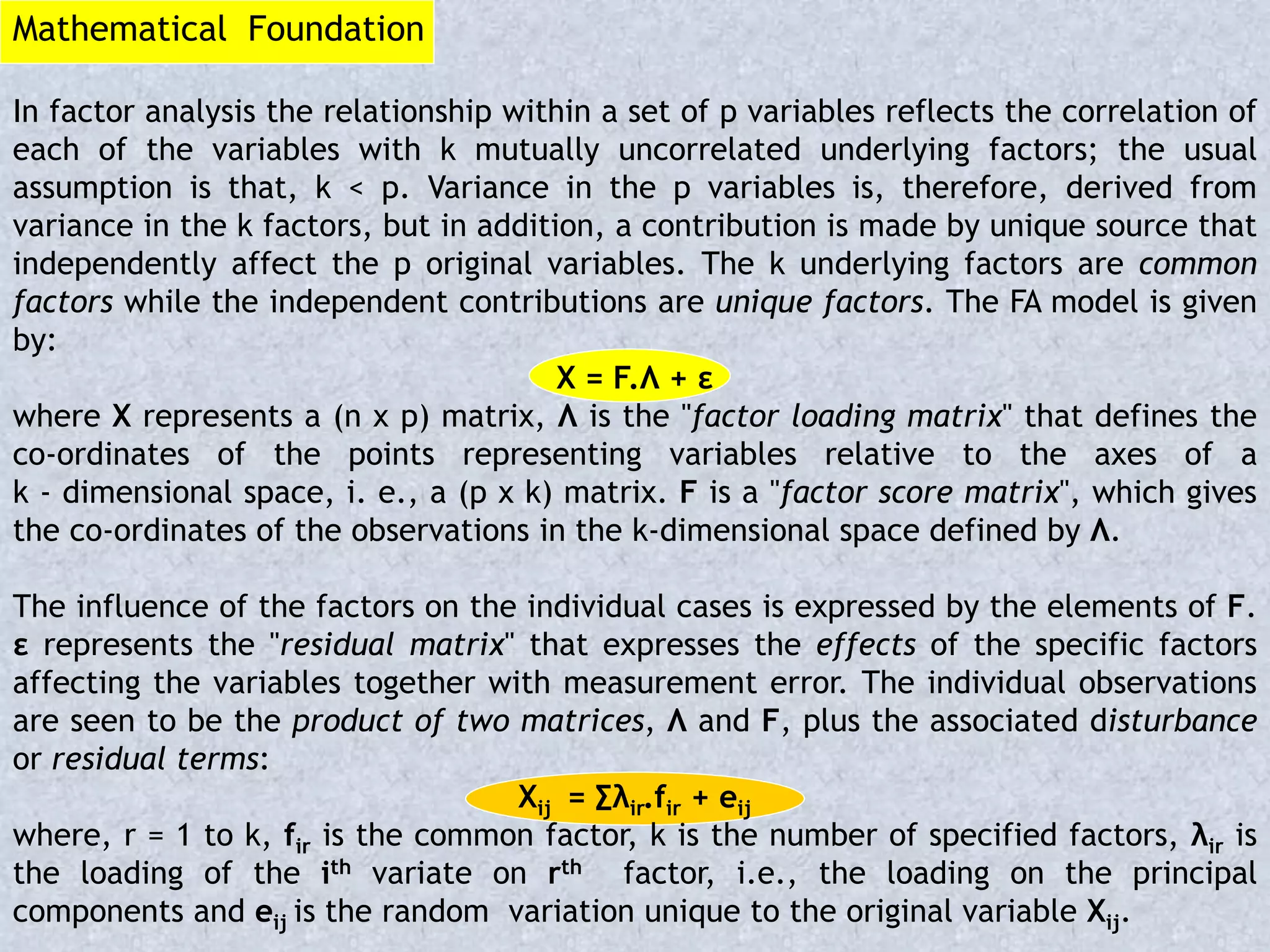 Mathematical Foundation
In factor analysis the relationship within a set of p variables reflects the correlation of
each of the variables with k mutually uncorrelated underlying factors; the usual
assumption is that, k < p. Variance in the p variables is, therefore, derived from
variance in the k factors, but in addition, a contribution is made by unique source that
independently affect the p original variables. The k underlying factors are common
factors while the independent contributions are unique factors. The FA model is given
by:
X = F.Λ + ε
where X represents a (n x p) matrix, Λ is the "factor loading matrix" that defines the
co-ordinates of the points representing variables relative to the axes of a
k - dimensional space, i. e., a (p x k) matrix. F is a "factor score matrix", which gives
the co-ordinates of the observations in the k-dimensional space defined by Λ.
The influence of the factors on the individual cases is expressed by the elements of F.
ε represents the "residual matrix" that expresses the effects of the specific factors
affecting the variables together with measurement error. The individual observations
are seen to be the product of two matrices, Λ and F, plus the associated disturbance
or residual terms:
Xij = ∑λir.fir + eij
where, r = 1 to k, fir is the common factor, k is the number of specified factors, λir is
the loading of the ith variate on rth factor, i.e., the loading on the principal
components and eij is the random variation unique to the original variable Xij.
 
