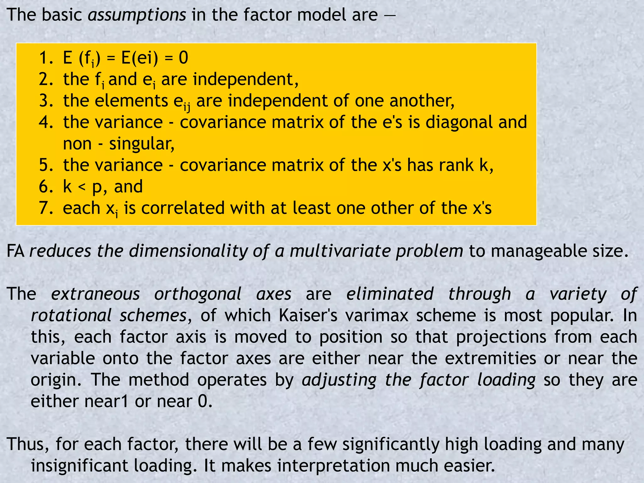 The basic assumptions in the factor model are —
1. E (fi) = E(ei) = 0
2. the fi and ei are independent,
3. the elements eij are independent of one another,
4. the variance - covariance matrix of the e's is diagonal and
non - singular,
5. the variance - covariance matrix of the x's has rank k,
6. k < p, and
7. each xi is correlated with at least one other of the x's
FA reduces the dimensionality of a multivariate problem to manageable size.
The extraneous orthogonal axes are eliminated through a variety of
rotational schemes, of which Kaiser's varimax scheme is most popular. In
this, each factor axis is moved to position so that projections from each
variable onto the factor axes are either near the extremities or near the
origin. The method operates by adjusting the factor loading so they are
either near1 or near 0.
Thus, for each factor, there will be a few significantly high loading and many
insignificant loading. It makes interpretation much easier.
 