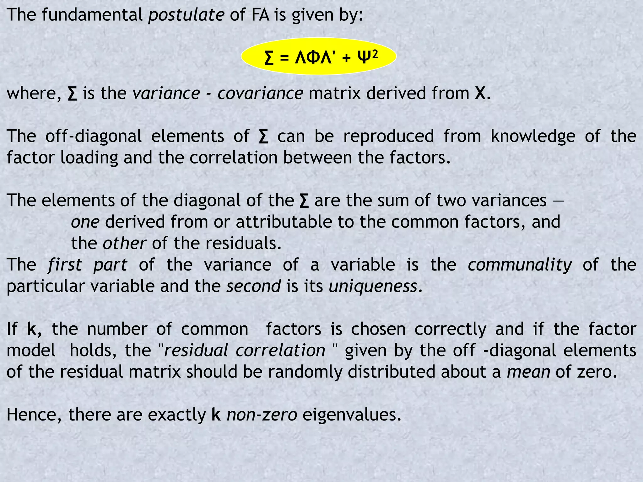 The fundamental postulate of FA is given by:
∑ = ΛΦΛ' + Ψ2
where, ∑ is the variance - covariance matrix derived from X.
The off-diagonal elements of ∑ can be reproduced from knowledge of the
factor loading and the correlation between the factors.
The elements of the diagonal of the ∑ are the sum of two variances —
one derived from or attributable to the common factors, and
the other of the residuals.
The first part of the variance of a variable is the communality of the
particular variable and the second is its uniqueness.
If k, the number of common factors is chosen correctly and if the factor
model holds, the "residual correlation " given by the off -diagonal elements
of the residual matrix should be randomly distributed about a mean of zero.
Hence, there are exactly k non-zero eigenvalues.
 