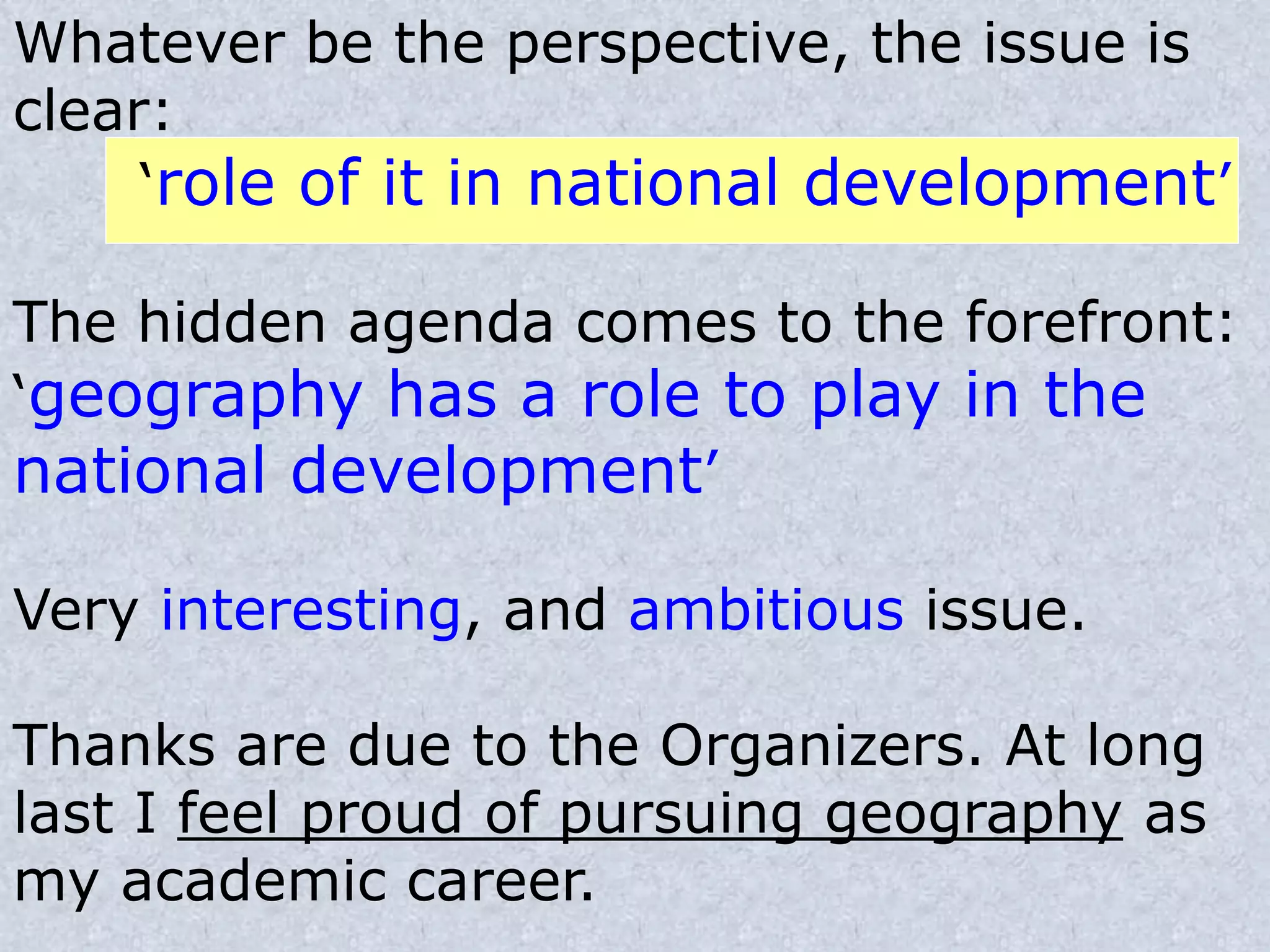 Whatever be the perspective, the issue is
clear:
‘role of it in national development’
The hidden agenda comes to the forefront:
‘geography has a role to play in the
national development’
Very interesting, and ambitious issue.
Thanks are due to the Organizers. At long
last I feel proud of pursuing geography as
my academic career.
 