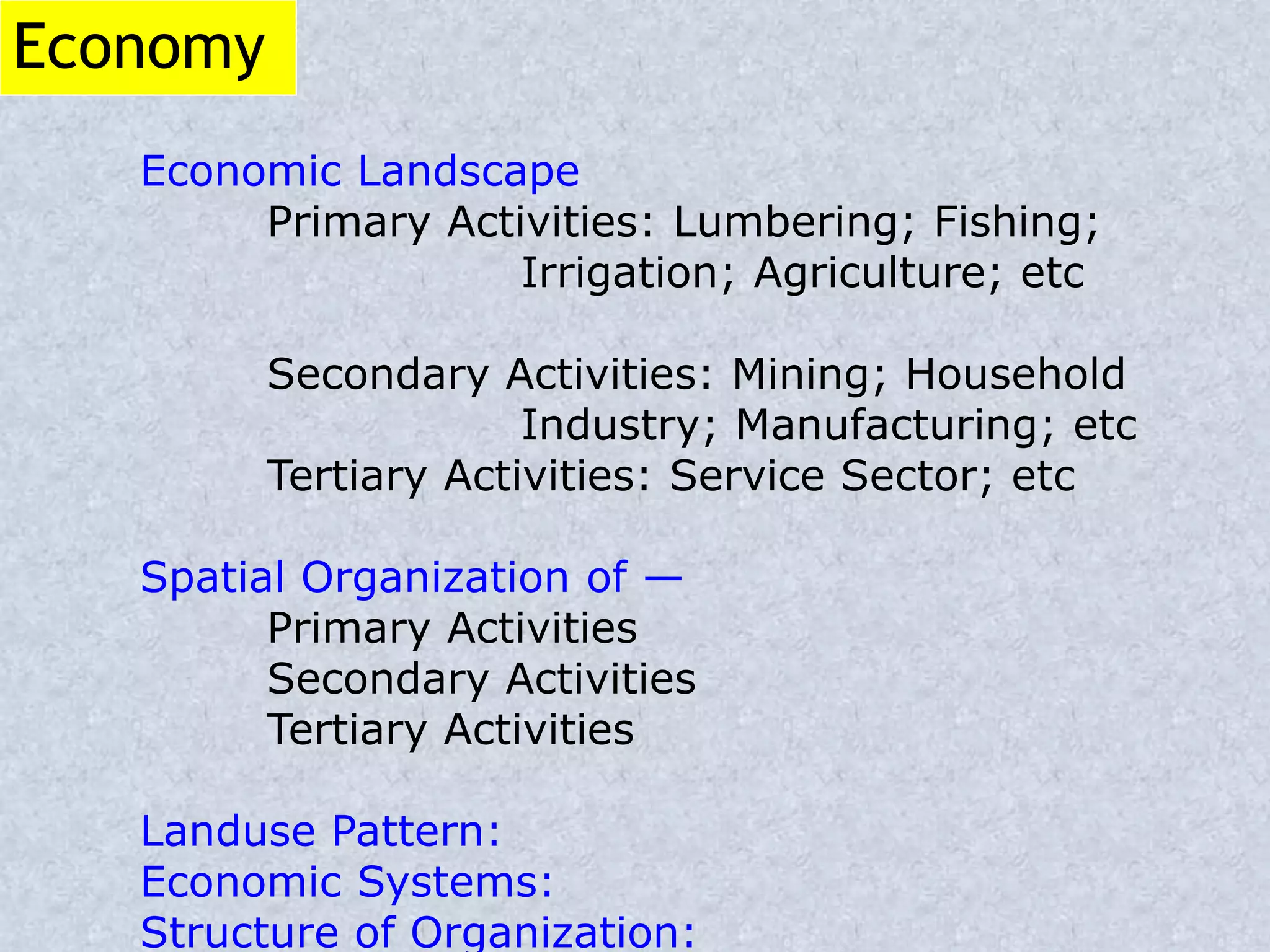 Economy
Economic Landscape
Primary Activities: Lumbering; Fishing;
Irrigation; Agriculture; etc
Secondary Activities: Mining; Household
Industry; Manufacturing; etc
Tertiary Activities: Service Sector; etc
Spatial Organization of —
Primary Activities
Secondary Activities
Tertiary Activities
Landuse Pattern:
Economic Systems:
Structure of Organization:
 