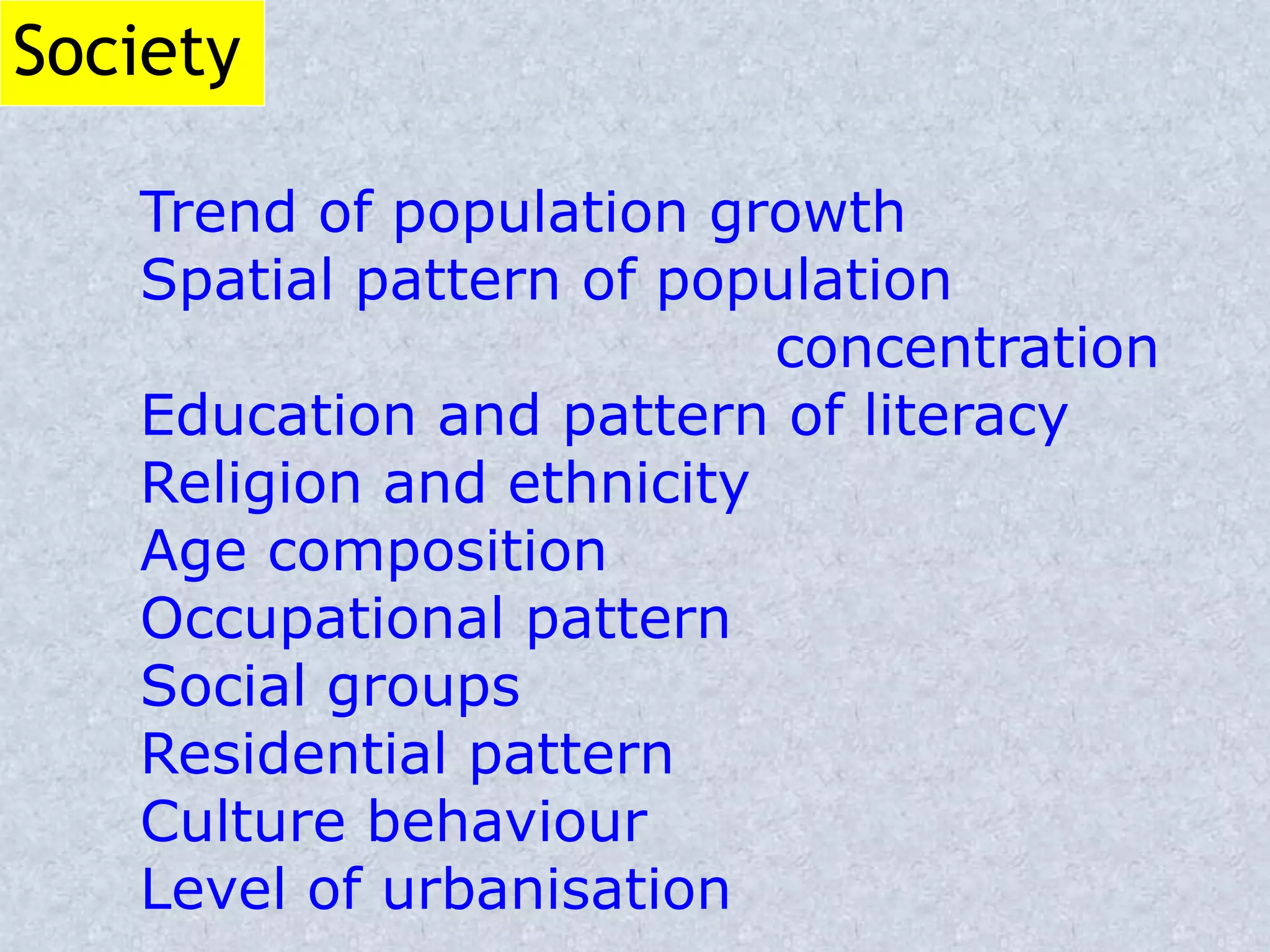 Society
Trend of population growth
Spatial pattern of population
concentration
Education and pattern of literacy
Religion and ethnicity
Age composition
Occupational pattern
Social groups
Residential pattern
Culture behaviour
Level of urbanisation
 
