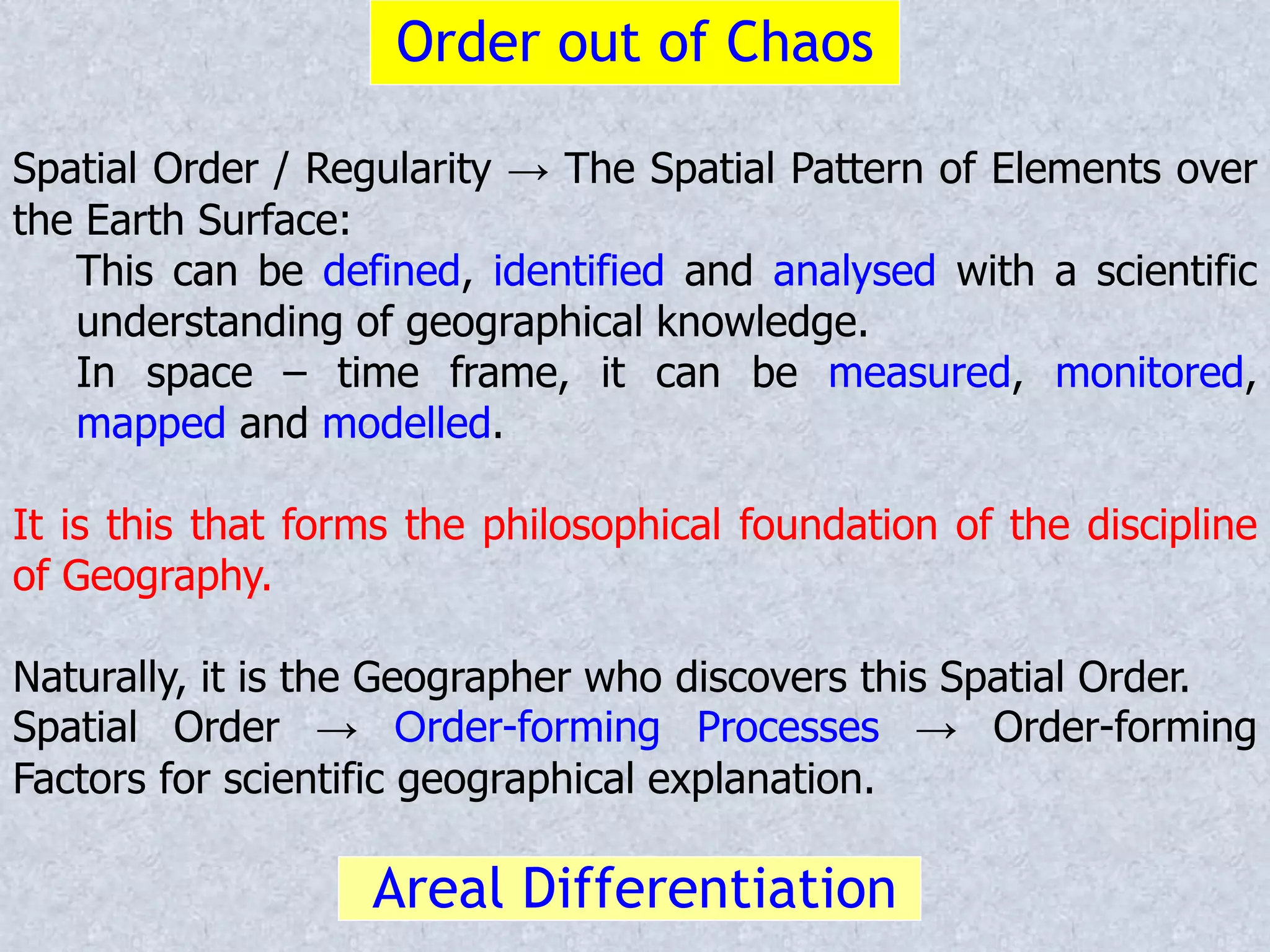 Order out of Chaos
Spatial Order / Regularity → The Spatial Pattern of Elements over
the Earth Surface:
This can be defined, identified and analysed with a scientific
understanding of geographical knowledge.
In space – time frame, it can be measured, monitored,
mapped and modelled.
It is this that forms the philosophical foundation of the discipline
of Geography.
Naturally, it is the Geographer who discovers this Spatial Order.
Spatial Order → Order-forming Processes → Order-forming
Factors for scientific geographical explanation.
Areal Differentiation
 