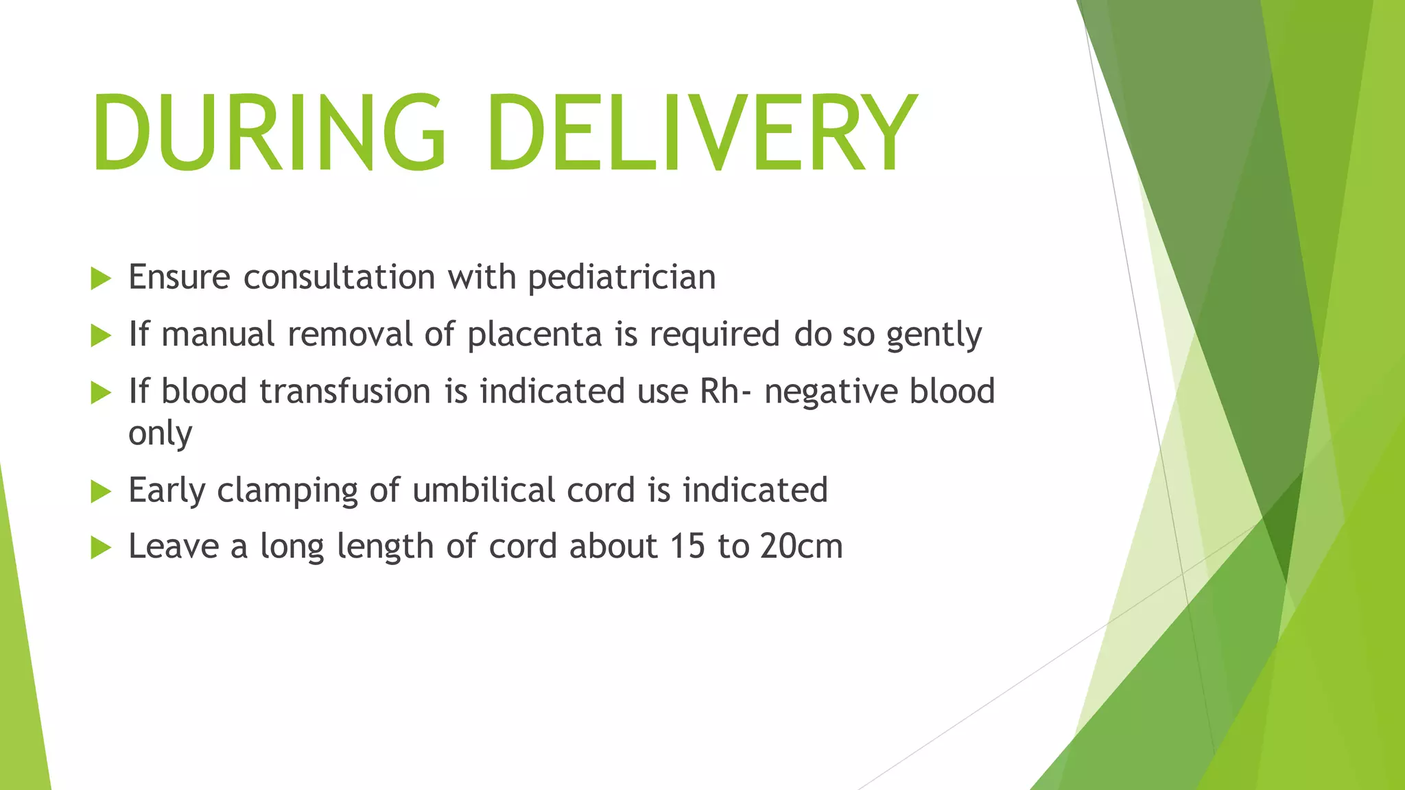DURING DELIVERY
Ensure consultation with pediatrician
If manual removal of placenta is required do so gently
If blood transfusion is indicated use Rh- negative blood
only
Early clamping of umbilical cord is indicated
Leave a long length of cord about 15 to 20cm