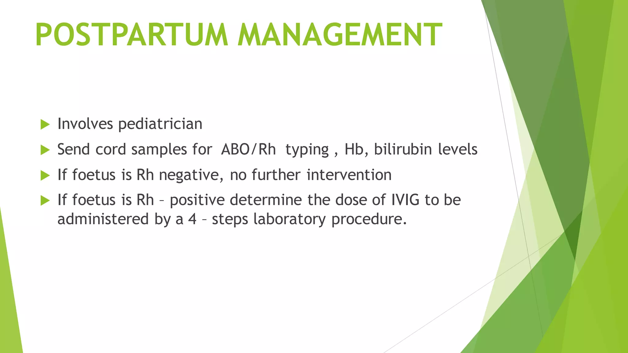 POSTPARTUM MANAGEMENT
Involves pediatrician
Send cord samples for ABO/Rh typing , Hb, bilirubin levels
If foetus is Rh negative, no further intervention
If foetus is Rh – positive determine the dose of IVIG to be
administered by a 4 – steps laboratory procedure.