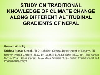 Presentation By
Krishna Prasad Sigdel, Ph.D. Scholar, Central Department of Botany, TU
Narayan Prasad Ghimire Ph.D., Dr. Madhav Bahadur Karki Ph.D., Dr. Ripu Mardan
Kunwar Ph.D., Binod Dawadi Ph.D., Shalu Adhikari Ph.D., Keshav Prasad Khanal and
Prasan Karmacharya.
STUDY ON TRADITIONAL
KNOWLEDGE OF CLIMATE CHANGE
ALONG DIFFERENT ALTITUDINAL
GRADIENTS OF NEPAL
 