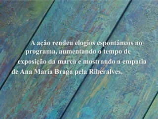             A ação rendeu elogios espontâneos no    		programa, aumentando o tempo de 	exposição da marca e mostrando a empatia  de Ana Maria Braga pela Riberalves.