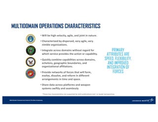 Multi-Domain Command and Control & The Role of Autonomy
MULTIDOMAIN OPERATIONS CHARACTERISTICS
PRIMARY
ATTRIBUTES ARE
SPEED, FLEXIBILITY,
AND IMPROVED
INTEGRATION OF
FORCES
• Will be high velocity, agile, and joint in nature.
• Characterized by dispersed, very agile, very
nimble organizations.
• Integrate across domains without regard for
which service provides the action or capability.
• Quickly combine capabilities across domains,
echelons, geographic boundaries, and
organizational affiliations.
• Provide networks of forces that will form,
evolve, dissolve, and reform in different
arrangements in time and space.
• Share data across platforms and weapon
systems swiftly and seamlessly
*These key characteristics are supported by joint publications and / or leader perspectives.
 