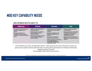 Multi-Domain Command and Control & The Role of Autonomy
MDO KEY CAPABILITY NEEDS
*These key capabilities are supported by joint publications and / or leader perspectives.
Observe
• Leverage cross-domain cueing to
detect and engage enemy
systems
•Develop all categories of
intelligence in any necessary
domain in the context of opposed
access.
Orient
• Quickly turn data into decision-
quality information
•Create sharable, user-defined
operating pictures from a
common database
•Collect, fuse, and share accurate,
timely, detailed intelligence
across all domain
Decide
• Integrate actions and capabilities
across domains and at lower
echelons
•Rapidly plan deliberate and
dynamic targeting from all
domains
•Synchronize planning and
execution across domains
•Enable subordinate commanders
to act independently in
consonance with the higher
commander's intent
Act
• Simultaneously create effects
from all domains
•Manage lethal and nonlethal fires
in all domains within the same
targeting and fire support
coordination systems.
•Apply lethal and nonlethal fires
flexibly and responsively between
domains.
In this information age of warfare, advantage will be achieved ... [by] harnessing the vast amount of information our sensors can
generate, fusing it quickly into decision-quality information, and creating effects simultaneously from all domains and all functional
components anywhere in the world.
-Gen. Dave Goldfein, Chief of Staff of the U.S. Air Force
OUR CUSTOMERS NEED THE ABILITY TO:
 