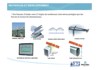 RECHERCHE ET DEVELOPPEMENT


   Nos bureaux d’études sont à l’origine de nombreuses innovations protégées par des
 brevets d’exclusivité internationaux.




  SERRES JUMELLES             CLIPS RICHEL                                   CHENEAU POUTRE
                                             DOUBLE PAROI GONFLABLE




        SYSTEME DE GESTION CLIMATIQUE        TUBE VERNIS              TUBE OVALISE 90 mm
 