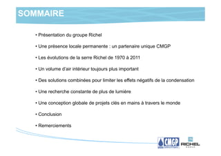 SOMMAIRE

   • Présentation du groupe Richel

   • Une présence locale permanente : un partenaire unique CMGP

   • Les évolutions de la serre Richel de 1970 à 2011

   • Un volume d’air intérieur toujours plus important

   • Des solutions combinées pour limiter les effets négatifs de la condensation

   • Une recherche constante de plus de lumière

   • Une conception globale de projets clés en mains à travers le monde

   • Conclusion

   • Remerciements
 