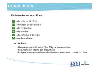 CONCLUSION

 Evolution des serres en 40 ans :




  Les résultats :
      • Gain de productivité: entre 25 et 70kg de tomates/m²/an
      • Sécurisation et fiabilité des productions
      • Indépendance des conditions climatiques extérieures et contrôle du climat
 