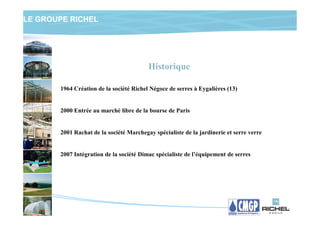 LE GROUPE RICHEL




                                         Historique

       1964 Création de la société Richel Négoce de serres à Eygalières (13)


       2000 Entrée au marché libre de la bourse de Paris


       2001 Rachat de la société Marchegay spécialiste de la jardinerie et serre verre


       2007 Intégration de la société Dimac spécialiste de l’équipement de serres
 
