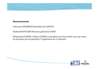 Remerciements:

Lahoucine ADARDOUR président de l'APEFEL

Hicham KHATTABH Directeur général de CMGP

Mohammed ZAHIDI et Siham ZAHIDI co-fondateurs de Green Smile ainsi que toutes
les personnes qui ont participé à l’organisation de ce séminaire
 