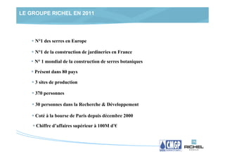 LE GROUPE RICHEL EN 2011




     N°1 des serres en Europe

     N°1 de la construction de jardineries en France
    N° 1 mondial de la construction de serres botaniques

    Présent dans 80 pays

     3 sites de production

     370 personnes

     30 personnes dans la Recherche & Développement

     Coté à la bourse de Paris depuis décembre 2000

     Chiffre d’affaires supérieur à 100M d’€
 