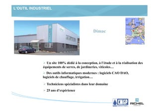 L’OUTIL INDUSTRIEL




                                                Dimac




               Un site 100% dédié à la conception, à l’étude et à la réalisation des
             équipements de serres, de jardineries, viticoles…
                Des outils informatiques modernes : logiciels CAO DAO,
             logiciels de chauffage, irrigation…

               Techniciens spécialistes dans leur domaine
               25 ans d’expérience
 