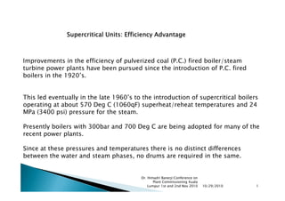 Supercritical Units: Efficiency Advantage



Improvements in the efficiency of pulverized coal (P.C.) fired boiler/steam
turbine power plants have been pursued since the introduction of P.C. fired
boilers in the 1920’s.


This led eventually in the late 1960’s to the introduction of supercritical boilers
operating at about 570 Deg C (1060qF) superheat/reheat temperatures and 24
MPa (3400 psi) pressure for the steam.

Presently boilers with 300bar and 700 Deg C are being adopted for many of the
recent power plants.

Since at these pressures and temperatures there is no distinct differences
between the water and steam phases, no drums are required in the same.


                                         Dr. Himadri Banerji:Conference on
                                                Plant Commissioning Kuala
                                             Lumpur 1st and 2nd Nov 2010     10/29/2010   1
 
