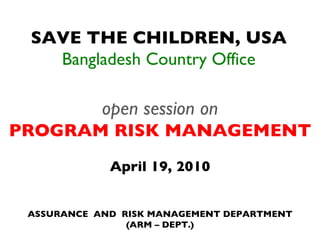 SAVE THE CHILDREN, USA Bangladesh Country Office open session on PROGRAM RISK MANAGEMENT April 19, 2010 ASSURANCE  AND  RISK MANAGEMENT DEPARTMENT (ARM – DEPT.) 