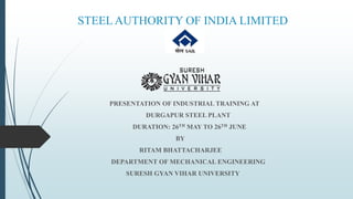 STEELAUTHORITY OF INDIA LIMITED
PRESENTATION OF INDUSTRIAL TRAINING AT
DURGAPUR STEEL PLANT
DURATION: 26TH MAY TO 26TH JUNE
BY
RITAM BHATTACHARJEE
DEPARTMENT OF MECHANICAL ENGINEERING
SURESH GYAN VIHAR UNIVERSITY
 