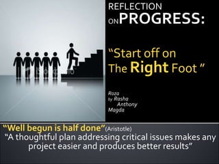 REFLECTION  ONPROGRESS: “Start off on  The Right Foot ” Roza by  Rasha         Anthony    Magda “Well begun is half done”(Aristotle)  “A thoughtful plan addressing critical issues makes any project easier and produces better results”  