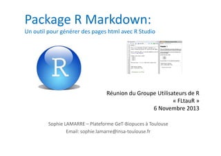 Package R Markdown:
Un outil pour générer des pages html avec R Studio

Réunion du Groupe Utilisateurs de R
« FLtauR »
6 Novembre 2013
Sophie LAMARRE – Plateforme GeT-Biopuces à Toulouse
Email: sophie.lamarre@insa-toulouse.fr

 