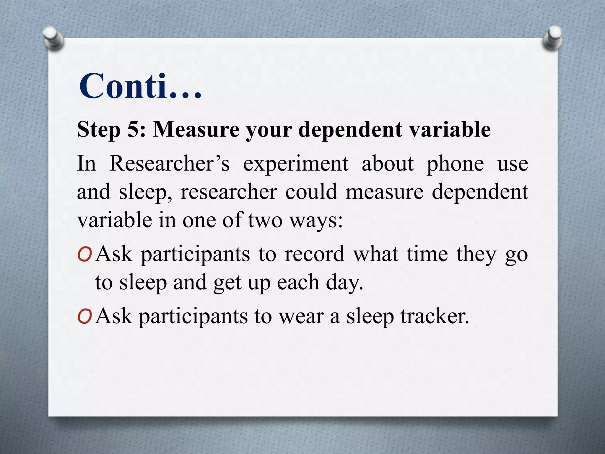 Conti…
Step 5: Measure your dependent variable
In Researcher’s experiment about phone use
and sleep, researcher could measure dependent
variable in one of two ways:
OAsk participants to record what time they go
to sleep and get up each day.
OAsk participants to wear a sleep tracker.
 
