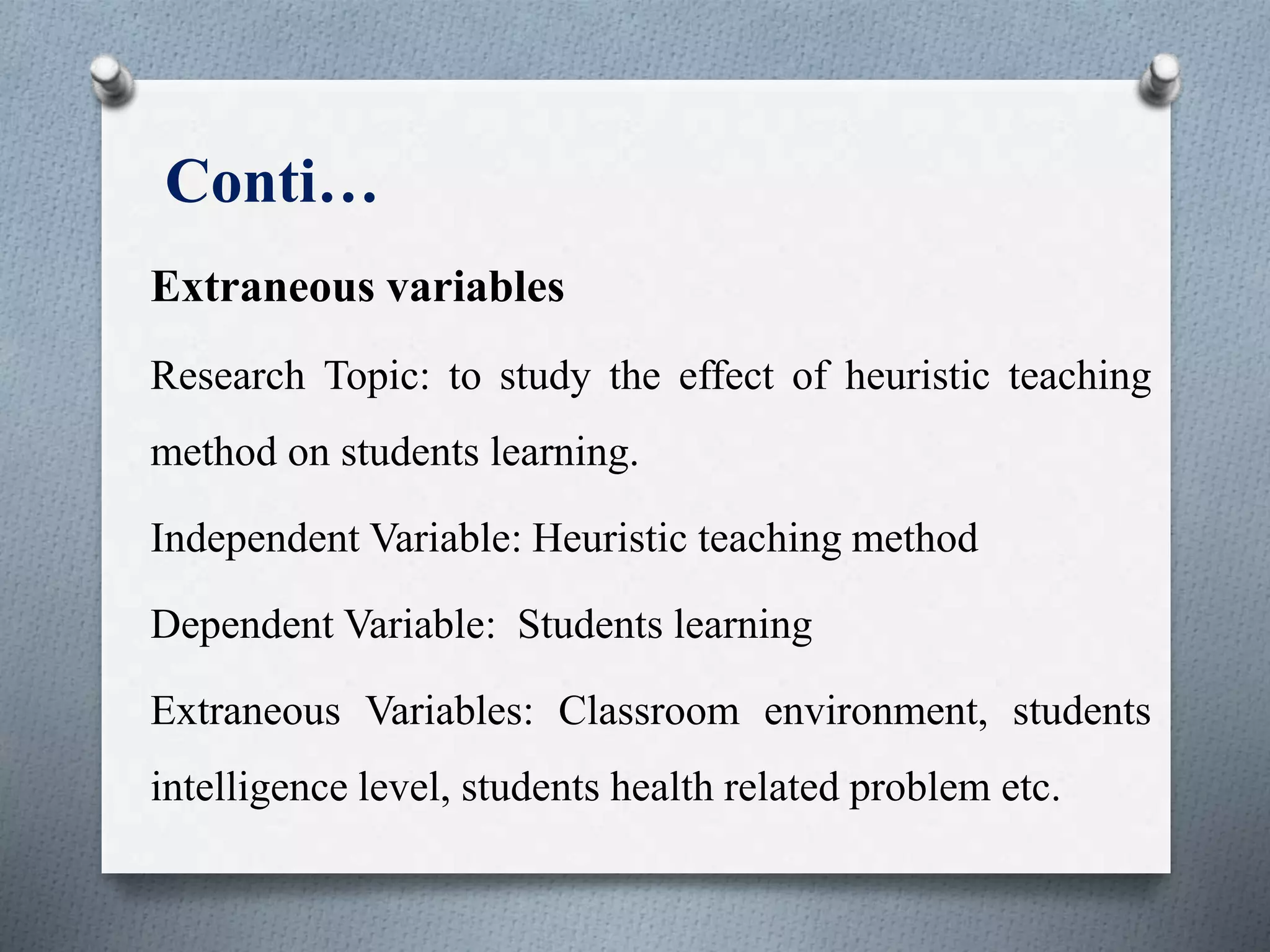 Conti…
Extraneous variables
Research Topic: to study the effect of heuristic teaching
method on students learning.
Independent Variable: Heuristic teaching method
Dependent Variable: Students learning
Extraneous Variables: Classroom environment, students
intelligence level, students health related problem etc.
 