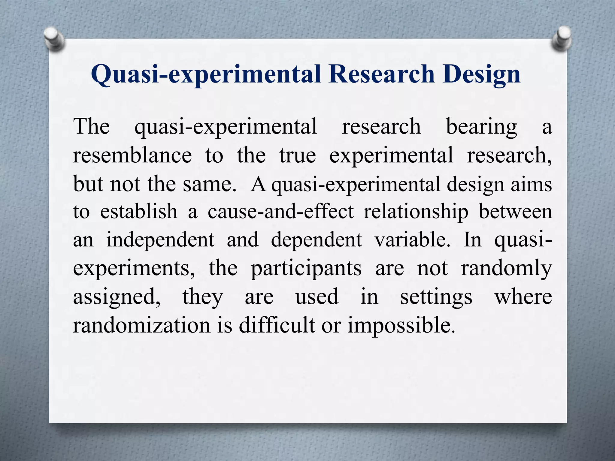 Quasi-experimental Research Design
The quasi-experimental research bearing a
resemblance to the true experimental research,
but not the same. A quasi-experimental design aims
to establish a cause-and-effect relationship between
an independent and dependent variable. In quasi-
experiments, the participants are not randomly
assigned, they are used in settings where
randomization is difficult or impossible.
 